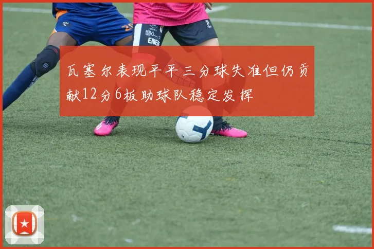 瓦塞尔表现平平三分球失准但仍贡献12分6板助球队稳定发挥