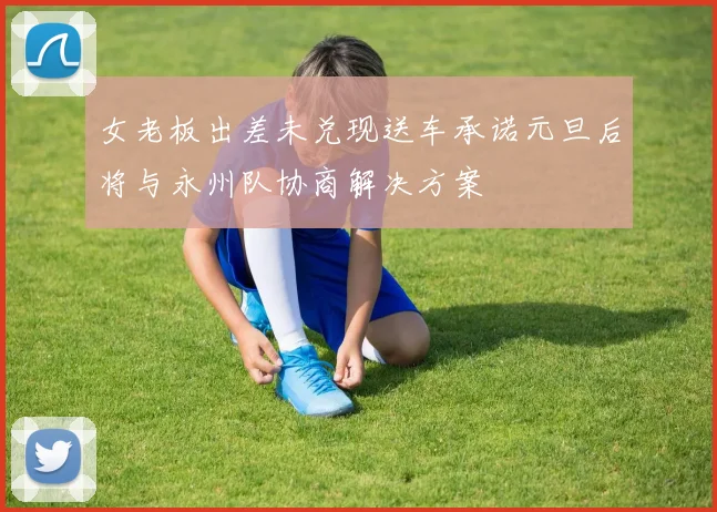 女老板出差未兑现送车承诺元旦后将与永州队协商解决方案