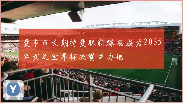 曼市市长期待曼联新球场成为2035年女足世界杯决赛举办地