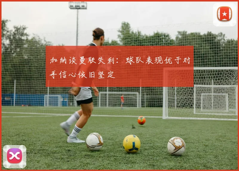 加纳谈曼联失利：球队表现优于对手信心依旧坚定