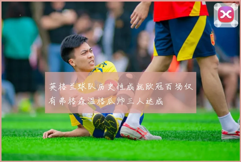 英格兰球队历史性成就欧冠百场仅有弗格森温格瓜帅三人达成
