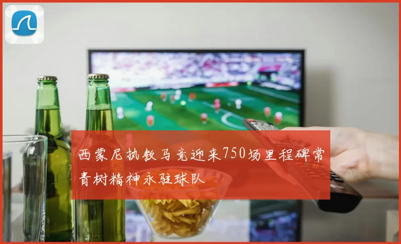 西蒙尼执教马竞迎来750场里程碑常青树精神永驻球队