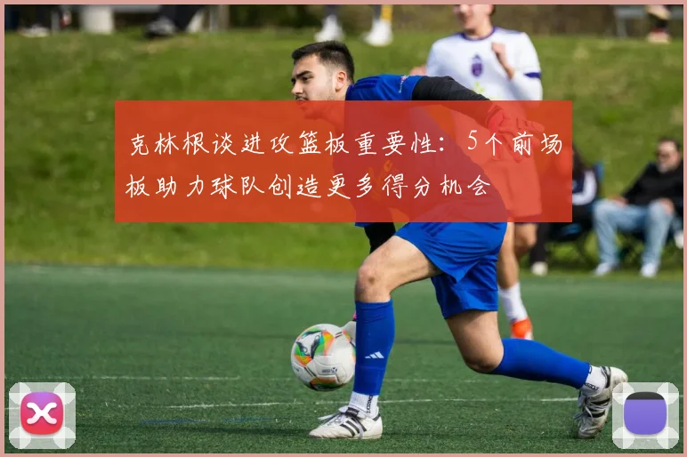 克林根谈进攻篮板重要性：5个前场板助力球队创造更多得分机会