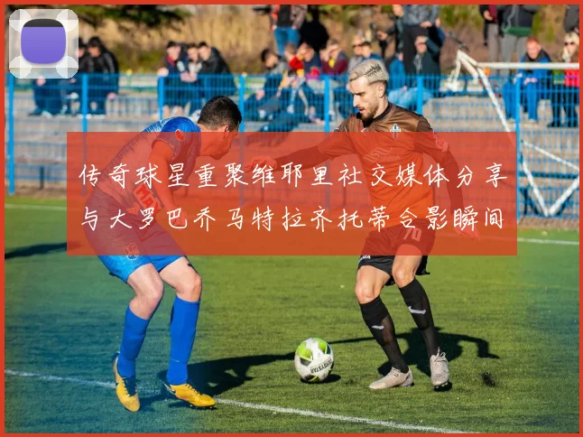 传奇球星重聚维耶里社交媒体分享与大罗巴乔马特拉齐托蒂合影瞬间