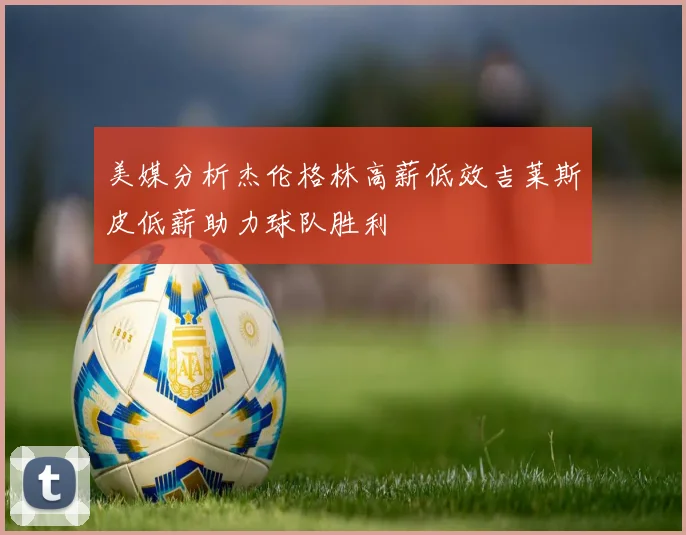 美媒分析杰伦格林高薪低效吉莱斯皮低薪助力球队胜利