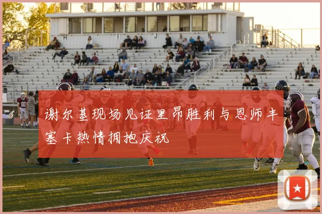 谢尔基现场见证里昂胜利与恩师丰塞卡热情拥抱庆祝