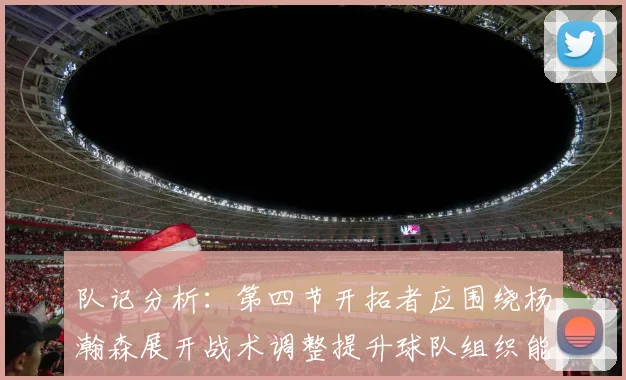 队记分析：第四节开拓者应围绕杨瀚森展开战术调整提升球队组织能力