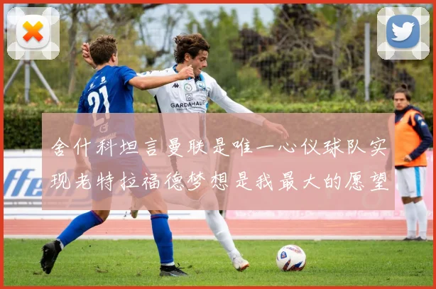 舍什科坦言曼联是唯一心仪球队实现老特拉福德梦想是我最大的愿望
