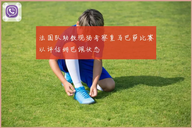 法国队助教现场考察皇马巴萨比赛以评估姆巴佩状态
