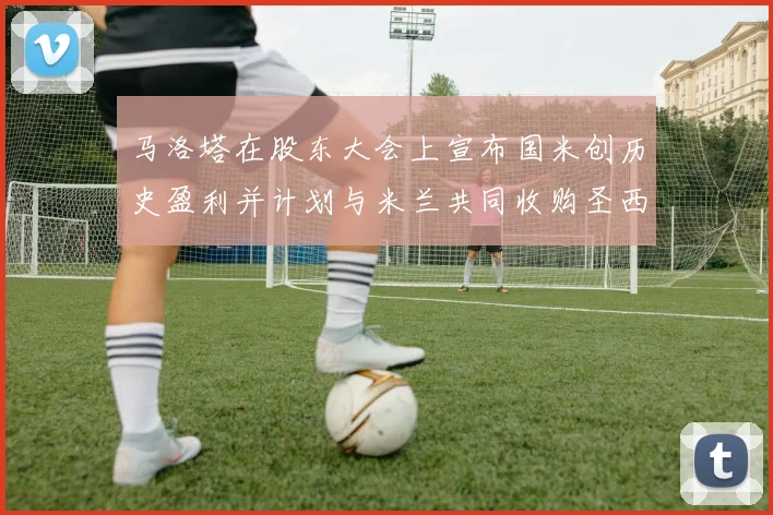 马洛塔在股东大会上宣布国米创历史盈利并计划与米兰共同收购圣西罗