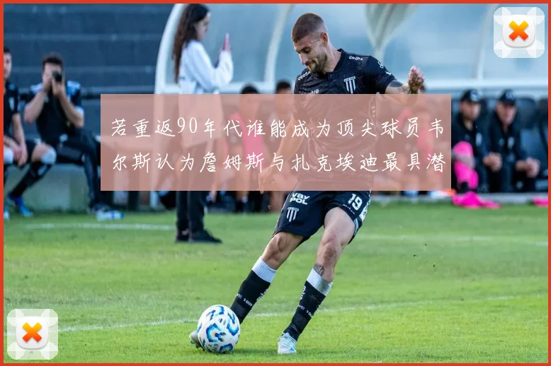 若重返90年代谁能成为顶尖球员韦尔斯认为詹姆斯与扎克埃迪最具潜力