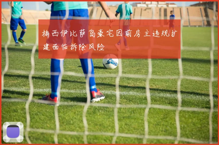 梅西伊比萨岛豪宅因前房主违规扩建面临拆除风险