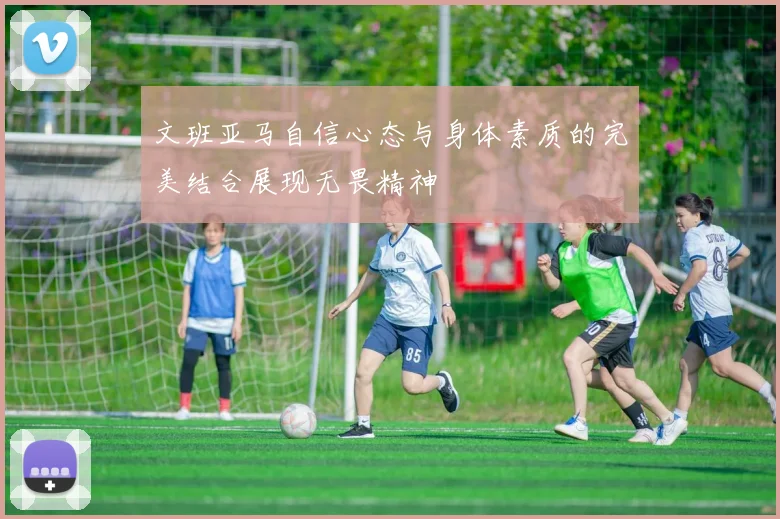 文班亚马自信心态与身体素质的完美结合展现无畏精神