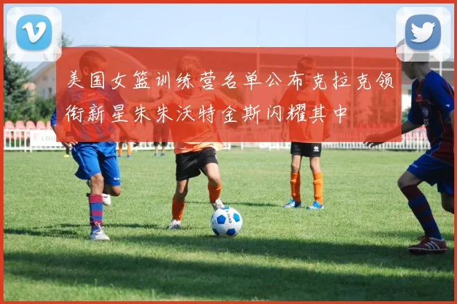 美国女篮训练营名单公布克拉克领衔新星朱朱沃特金斯闪耀其中
