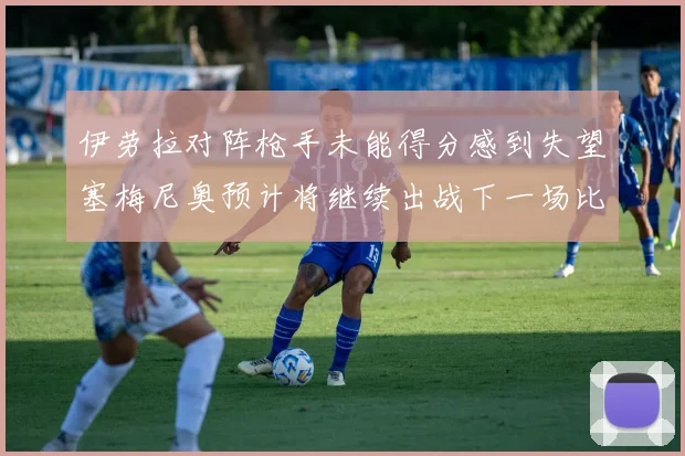 伊劳拉对阵枪手未能得分感到失望塞梅尼奥预计将继续出战下一场比赛