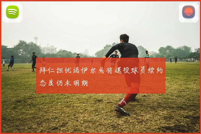 拜仁担忧诺伊尔或将退役球员续约态度仍未明朗