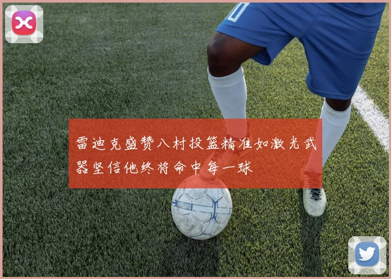 雷迪克盛赞八村投篮精准如激光武器坚信他终将命中每一球