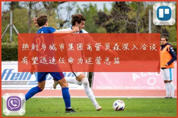 热刺与城市集团高管莫森深入洽谈有望迅速任命为运营总监