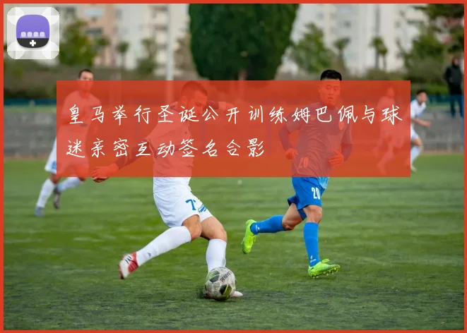 皇马举行圣诞公开训练姆巴佩与球迷亲密互动签名合影