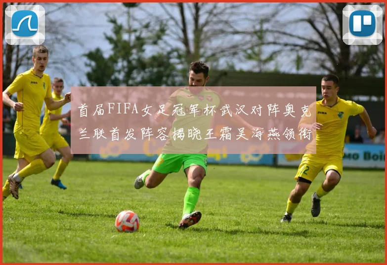 首届FIFA女足冠军杯武汉对阵奥克兰联首发阵容揭晓王霜吴海燕领衔出战