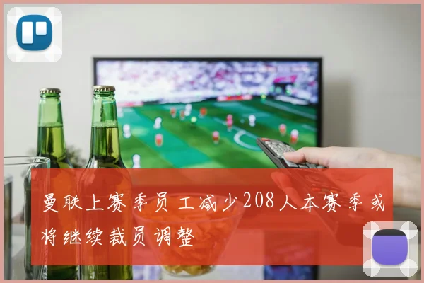 曼联上赛季员工减少208人本赛季或将继续裁员调整