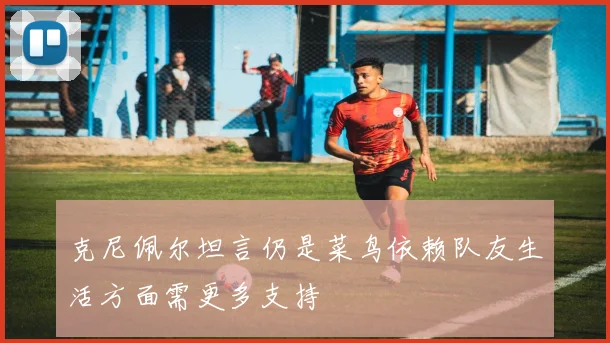 克尼佩尔坦言仍是菜鸟依赖队友生活方面需更多支持