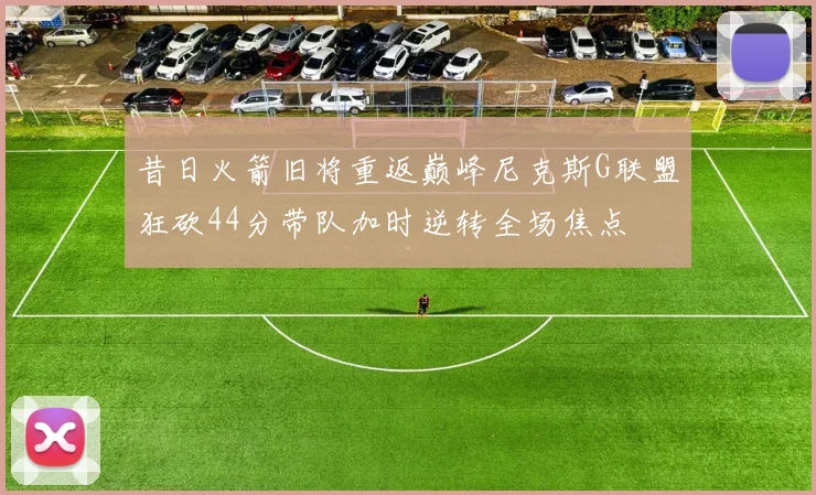 昔日火箭旧将重返巅峰尼克斯G联盟狂砍44分带队加时逆转全场焦点