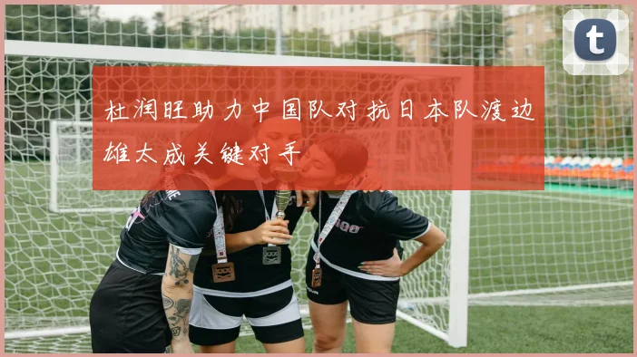 杜润旺助力中国队对抗日本队渡边雄太成关键对手