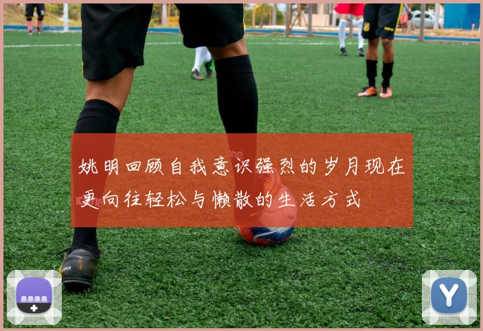 姚明回顾自我意识强烈的岁月现在更向往轻松与懒散的生活方式