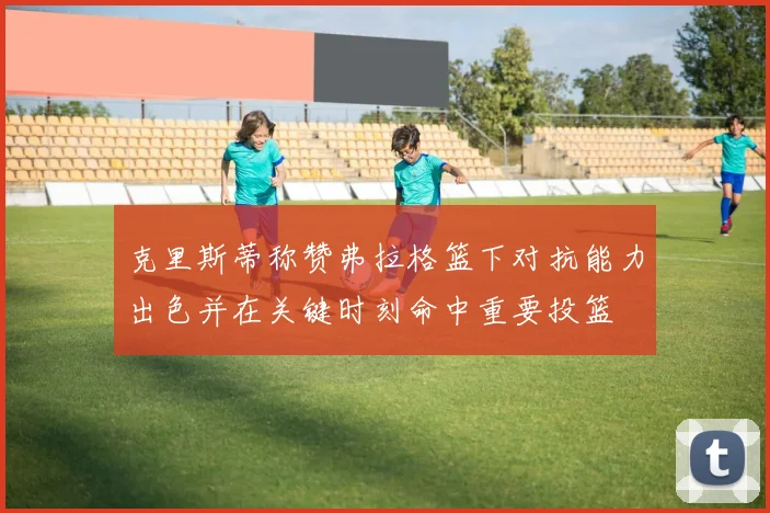 克里斯蒂称赞弗拉格篮下对抗能力出色并在关键时刻命中重要投篮