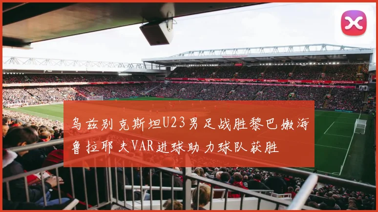 乌兹别克斯坦U23男足战胜黎巴嫩海鲁拉耶夫VAR进球助力球队获胜