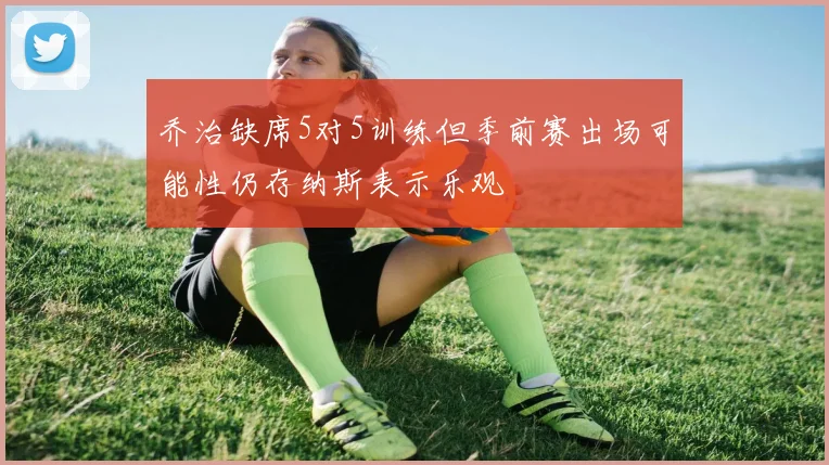 乔治缺席5对5训练但季前赛出场可能性仍存纳斯表示乐观