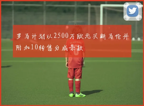 罗马计划以2500万欧元买断马伦并附加10转售分成条款