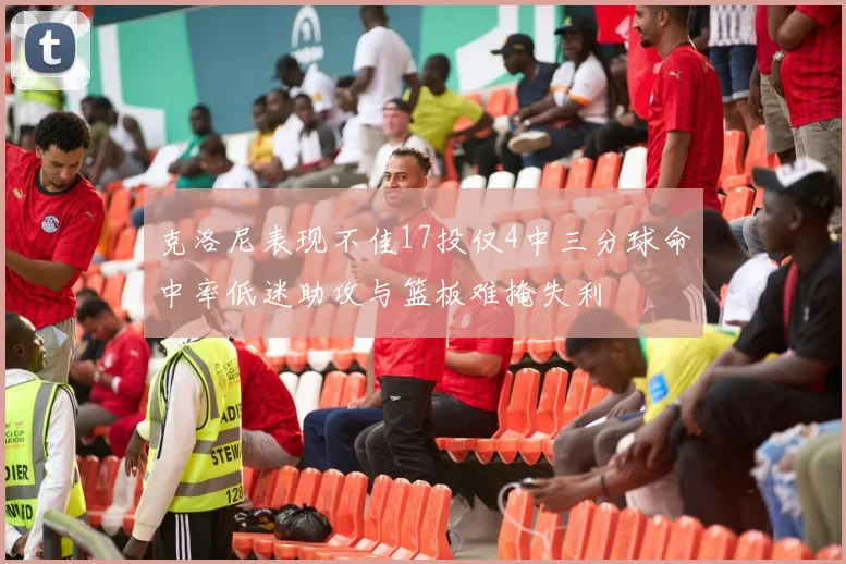 克洛尼表现不佳17投仅4中三分球命中率低迷助攻与篮板难掩失利