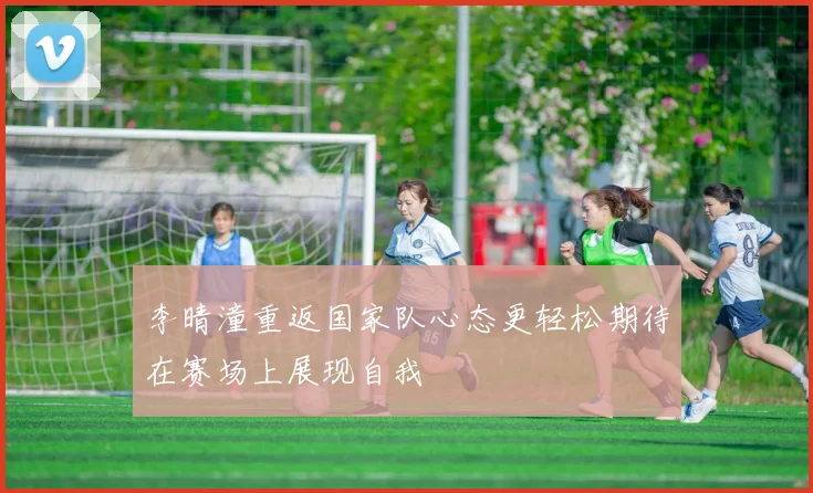 李晴潼重返国家队心态更轻松期待在赛场上展现自我