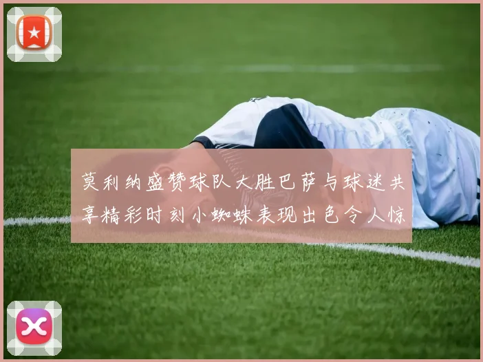 莫利纳盛赞球队大胜巴萨与球迷共享精彩时刻小蜘蛛表现出色令人惊艳