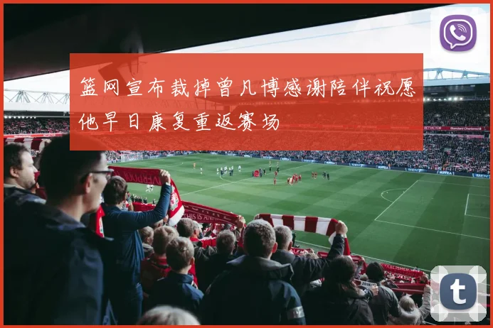 篮网宣布裁掉曾凡博感谢陪伴祝愿他早日康复重返赛场