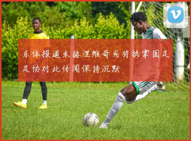 东体报道米赫涅维奇或将执掌国足足协对此传闻保持沉默