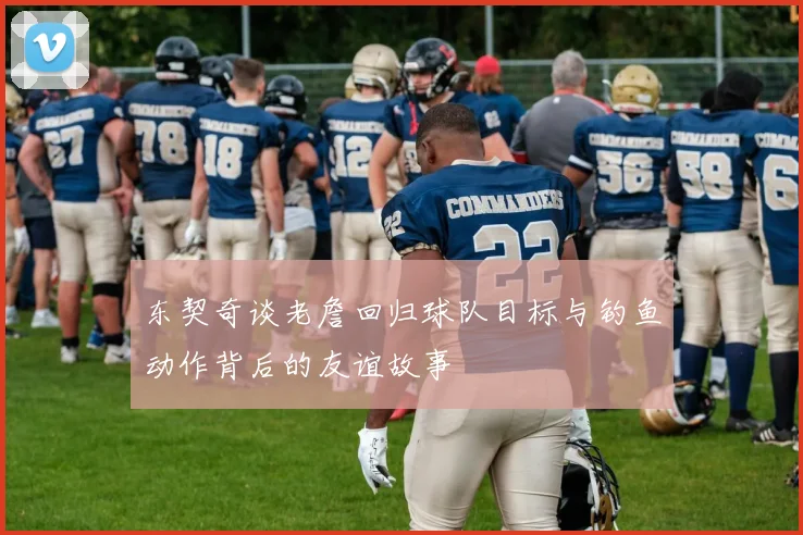东契奇谈老詹回归球队目标与钓鱼动作背后的友谊故事