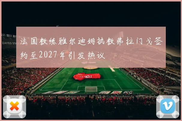 法国教练雅尔迪姆执教弗拉门戈签约至2027年引发热议