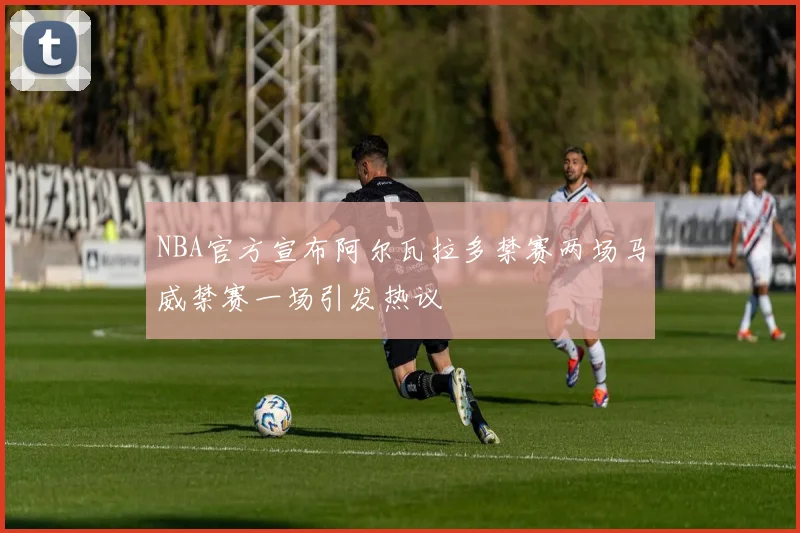 NBA官方宣布阿尔瓦拉多禁赛两场马威禁赛一场引发热议