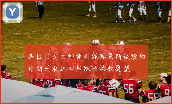 弗拉门戈主帅费利佩路易斯谈续约计划并表达回归欧洲执教愿望